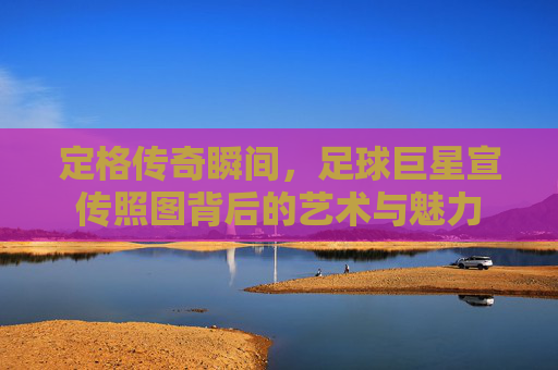 定格传奇瞬间,足球巨星宣传照图背后的艺术与魅力