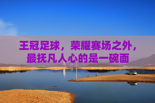 王冠足球,荣耀赛场之外,最抚凡人心的是一碗面