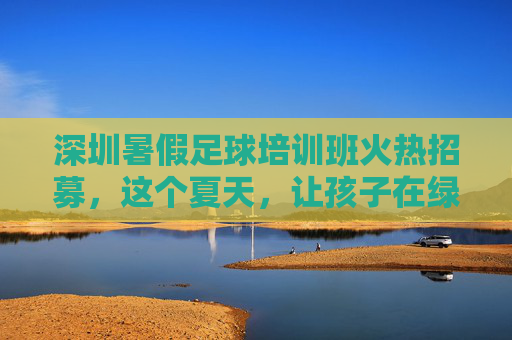 深圳暑假足球培训班火热招募,这个夏天,让孩子在绿茵场上足够精彩!