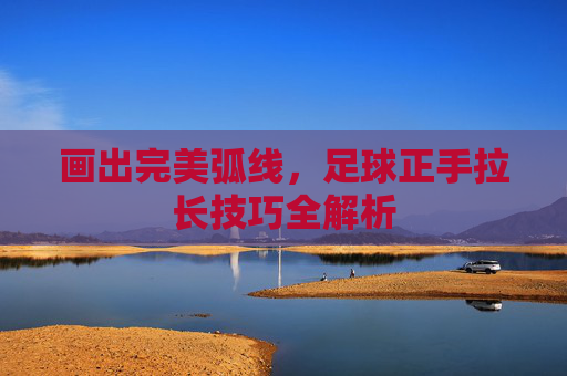 画出完美弧线,足球正手拉长技巧全解析