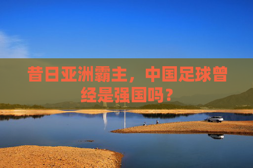 昔日亚洲霸主,中国足球曾经是强国吗?