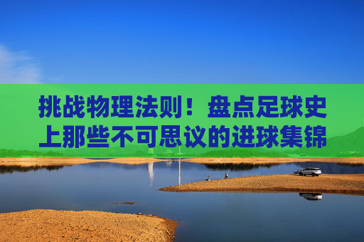 挑战物理法则!盘点足球史上那些不可思议的进球集锦