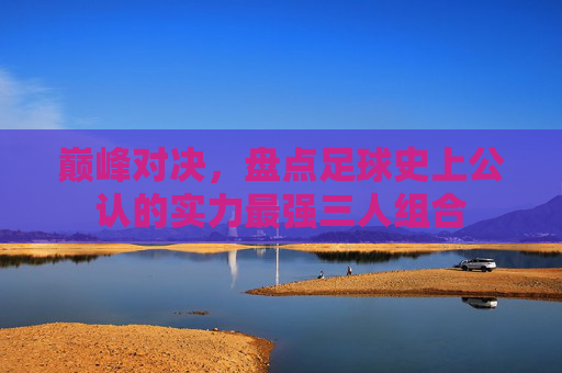 巅峰对决,盘点足球史上公认的实力最强三人组合