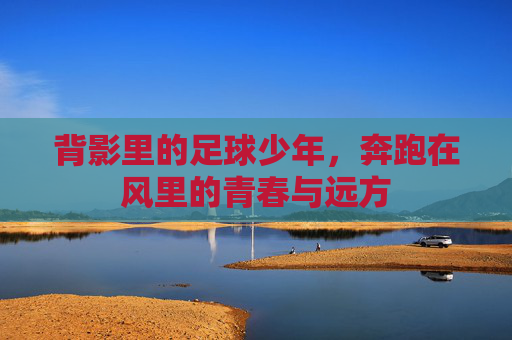 背影里的足球少年,奔跑在风里的青春与远方