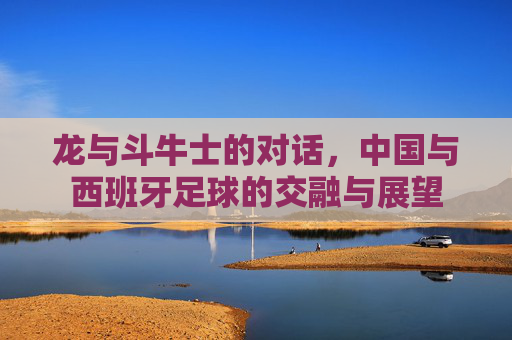 龙与斗牛士的对话,中国与西班牙足球的交融与展望