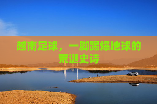 越南足球,一脚踢爆地球的荒诞史诗