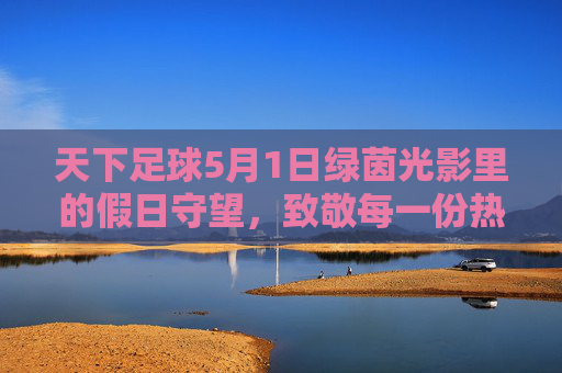 天下足球5月1日绿茵光影里的假日守望，致敬每一份热爱