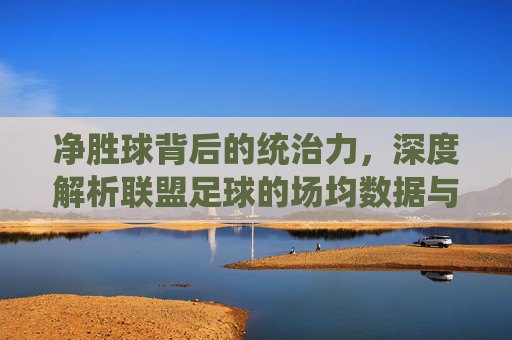 净胜球背后的统治力,深度解析联盟足球的场均数据与强弱之分