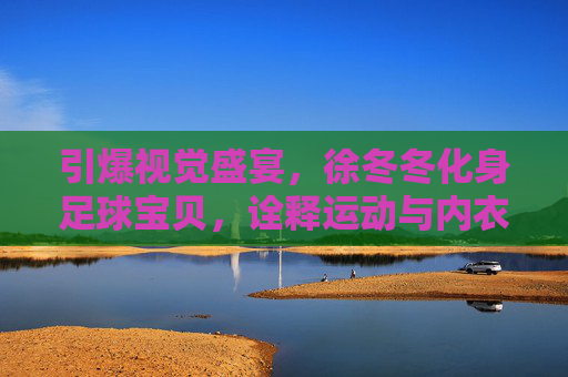 引爆视觉盛宴,徐冬冬化身足球宝贝,诠释运动与内衣的极致诱惑