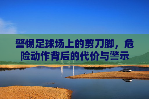 警惕足球场上的剪刀脚,危险动作背后的代价与警示