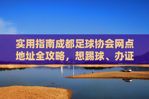实用指南成都足球协会网点地址全攻略,想踢球、办证?这份清单请收好!