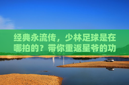 经典永流传，少林足球是在哪拍的？带你重返星爷的功夫世界