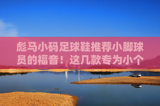 彪马小码足球鞋推荐小脚球员的福音!这几款专为小个子定制,穿起来更稳更帅
