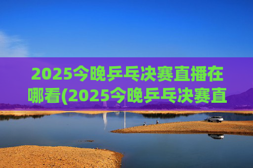 2025今晚乒乓决赛直播在哪看(2025今晚乒乓决赛直播在哪看啊)