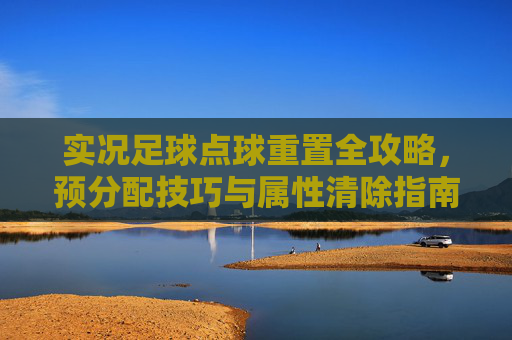 实况足球点球重置全攻略,预分配技巧与属性清除指南