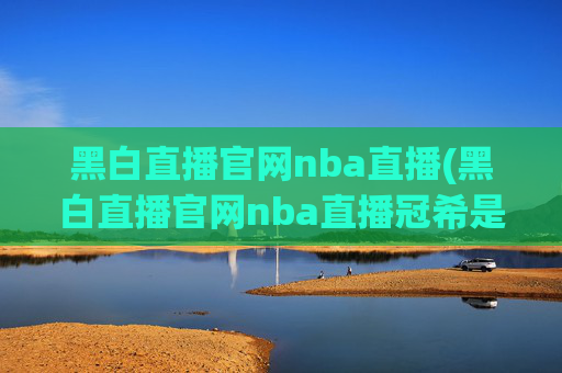 黑白直播官网nba直播(黑白直播官网nba直播冠希是谁)