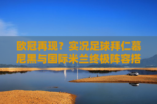 欧冠再现?实况足球拜仁慕尼黑与国际米兰终极阵容搭配与实战分析
