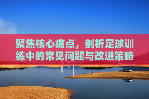聚焦核心痛点,剖析足球训练中的常见问题与改进策略