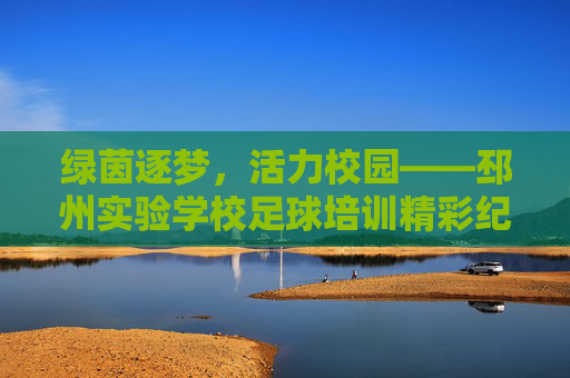 绿茵逐梦，活力校园——邳州实验学校足球培训精彩纪实