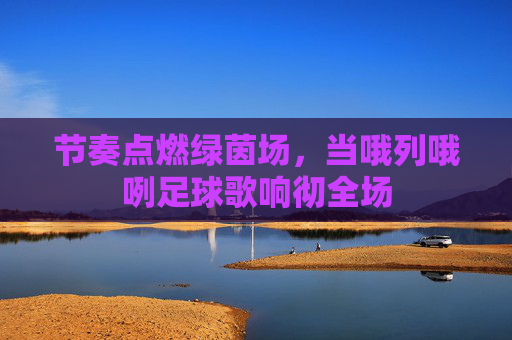 节奏点燃绿茵场,当哦列哦咧足球歌响彻全场