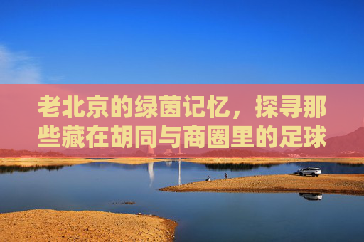 老北京的绿茵记忆，探寻那些藏在胡同与商圈里的足球实体店