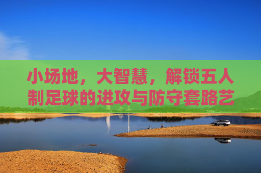 小场地,大智慧,解锁五人制足球的进攻与防守套路艺术