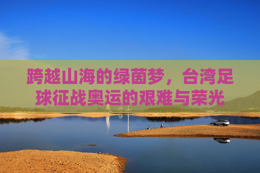 跨越山海的绿茵梦，台湾足球征战奥运的艰难与荣光