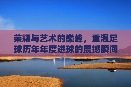 荣耀与艺术的巅峰,重温足球历年年度进球的震撼瞬间