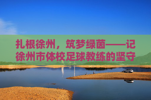 扎根徐州,筑梦绿茵——记徐州市体校足球教练的坚守与传承