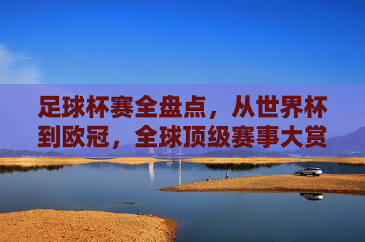 足球杯赛全盘点,从世界杯到欧冠,全球顶级赛事大赏