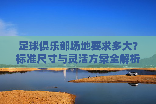 足球俱乐部场地要求多大？标准尺寸与灵活方案全解析