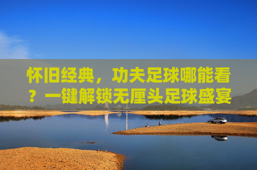 怀旧经典,功夫足球哪能看?一键解锁无厘头足球盛宴!