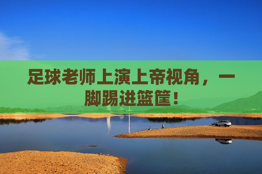 足球老师上演上帝视角,一脚踢进篮筐!