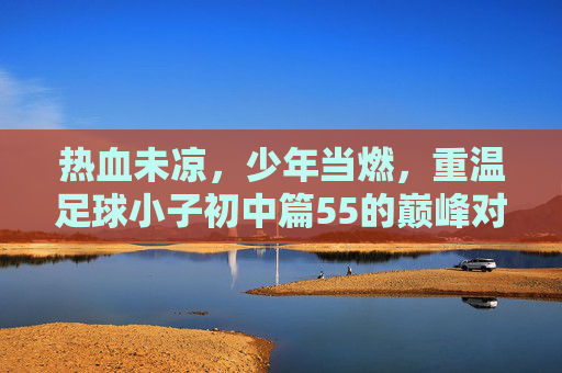 热血未凉,少年当燃,重温足球小子初中篇55的巅峰对决