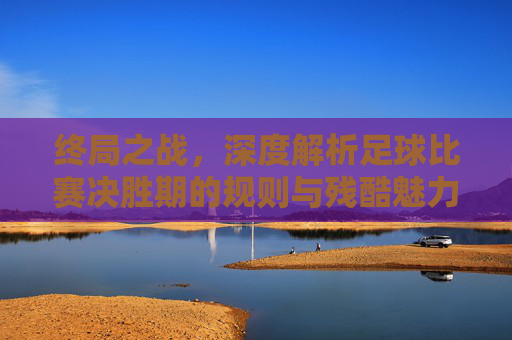 终局之战,深度解析足球比赛决胜期的规则与残酷魅力