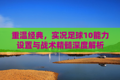 重温经典,实况足球10能力设置与战术精髓深度解析