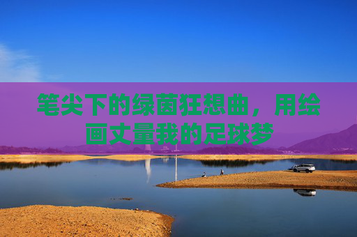 笔尖下的绿茵狂想曲,用绘画丈量我的足球梦