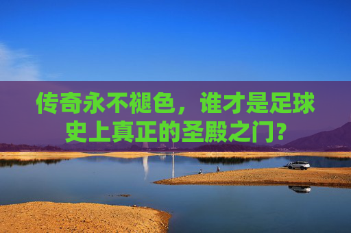 传奇永不褪色,谁才是足球史上真正的圣殿之门?