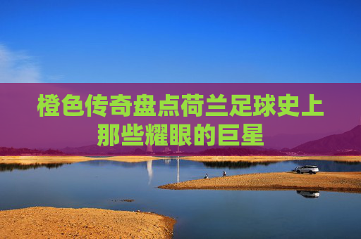 橙色传奇盘点荷兰足球史上那些耀眼的巨星