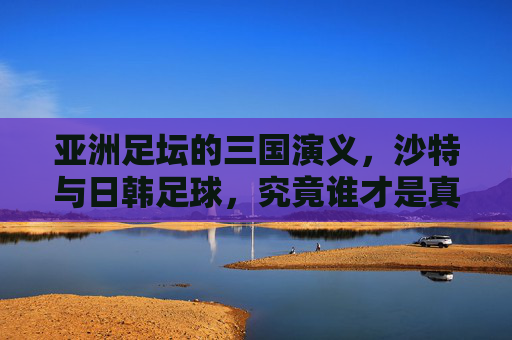 亚洲足坛的三国演义,沙特与日韩足球,究竟谁才是真正的霸主?