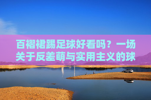 百褶裙踢足球好看吗?一场关于反差萌与实用主义的球场美学