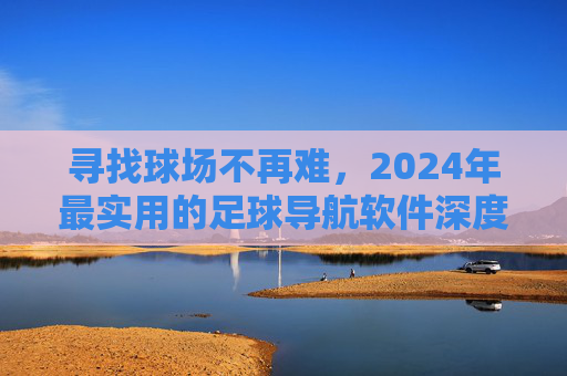 寻找球场不再难,2024年最实用的足球导航软件深度评测