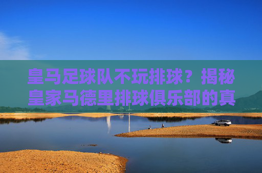 皇马足球队不玩排球?揭秘皇家马德里排球俱乐部的真实排名与实力