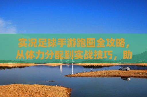 实况足球手游跑图全攻略,从体力分配到实战技巧,助你高效升级拿资源