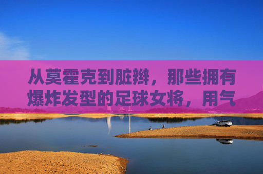 从莫霍克到脏辫,那些拥有爆炸发型的足球女将,用气场征服绿茵场