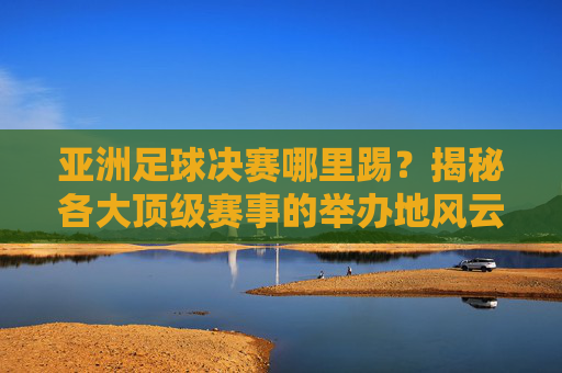 亚洲足球决赛哪里踢?揭秘各大顶级赛事的举办地风云
