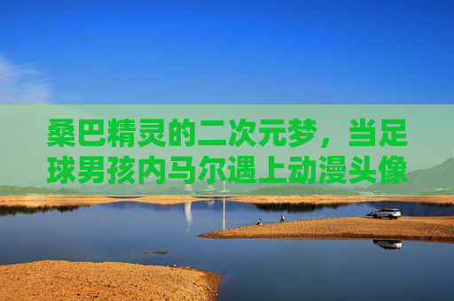 桑巴精灵的二次元梦，当足球男孩内马尔遇上动漫头像