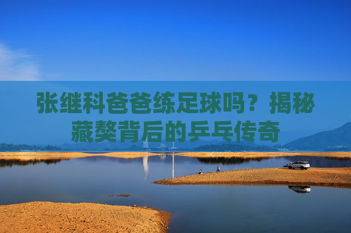 张继科爸爸练足球吗?揭秘藏獒背后的乒乓传奇