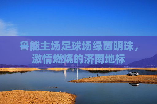 鲁能主场足球场绿茵明珠,激情燃烧的济南地标