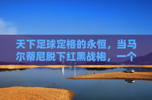 天下足球定格的永恒,当马尔蒂尼脱下红黑战袍,一个时代就此落幕